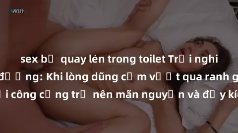 sex bị quay lén trong toilet Trải nghiệm làm tình ngoài đường: Khi lòng dũng cảm vượt qua ranh giới, cuộc hẹn nơi công cộng trở nên mãn nguyện và đầy kích thích. Hành vi nguy hiểm, nhưng cũng tạo nên 