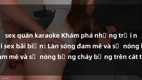 sex quán karaoke Khám phá những trải nghiệm độc đáo tại sex bãi biển: Làn sóng đam mê và sự nóng bỏng cháy bỏng trên cát trắng