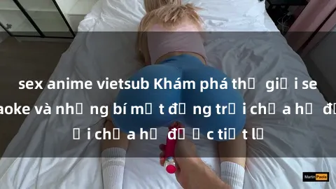 sex anime vietsub Khám phá thế giới sex quán karaoke và những bí mật động trời chưa hề được tiết lộ