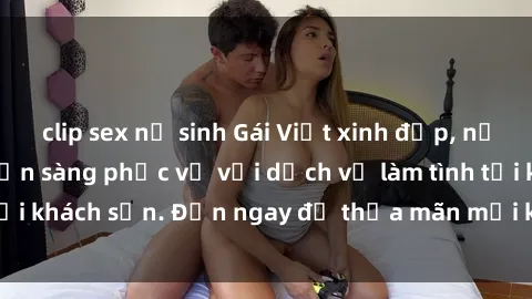 clip sex nữ sinh Gái Việt xinh đẹp, nồng nàn tình cảm, sẵn sàng phục vụ với dịch vụ làm tình tại khách sạn. Đến ngay để thỏa mãn mọi khao khát của bạn!
