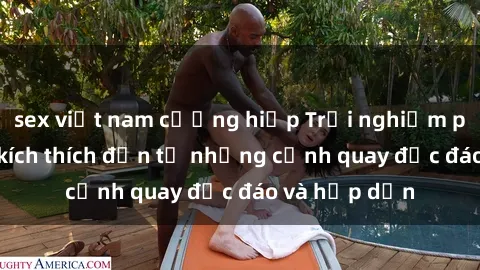 sex việt nam cưỡng hiếp Trải nghiệm phim sex : Sự kích thích đến từ những cảnh quay độc đáo và hấp dẫn