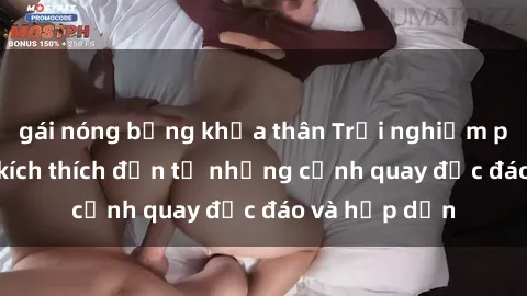 gái nóng bỏng khỏa thân Trải nghiệm phim sex : Sự kích thích đến từ những cảnh quay độc đáo và hấp dẫn