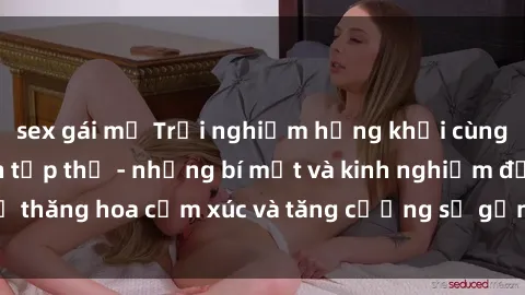 sex gái mỹ Trải nghiệm hứng khởi cùng với việc làm tình tập thể - những bí mật và kinh nghiệm để thăng hoa cảm xúc và tăng cường sự gắn kết trong mối quan hệ