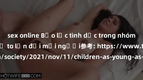 sex online Bạo lực tình dục trong nhóm: nguy cơ và hậu quả to lớn đối mọi người参考: https://www.theguardian.com/society/2021/nov/11/children-as-young-as-four-are-being-sexually-abused-by-groups-in-uk-r