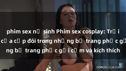 phim sex nữ sinh Phim sex cosplay: Trải nghiệm tuyệt vời của cặp đôi trong những bộ trang phục gợi cảm và kích thích