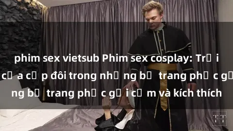 phim sex vietsub Phim sex cosplay: Trải nghiệm tuyệt vời của cặp đôi trong những bộ trang phục gợi cảm và kích thích