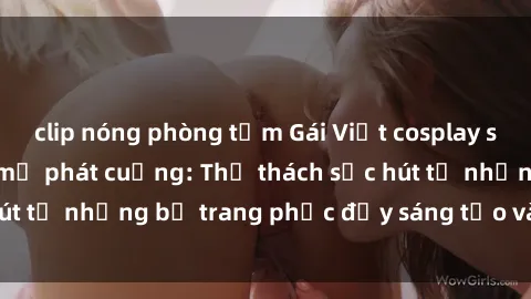clip nóng phòng tắm Gái Việt cosplay sexy khiến fan hâm mộ phát cuồng: Thử thách sức hút từ những bộ trang phục đầy sáng tạo và quyến rũ!