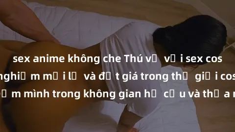 sex anime không che Thú vị với sex cosplay anime: Trải nghiệm mới lạ và đắt giá trong thế giới cosplay! Đắm mình trong không gian hư cấu và thỏa mãn niềm đam mê của bạn!