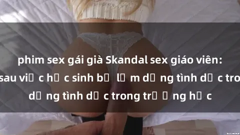 phim sex gái già Skandal sex giáo viên: Sự thật đằng sau việc học sinh bị lạm dụng tình dục trong trường học