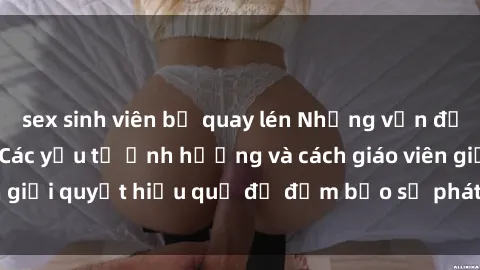 sex sinh viên bị quay lén Những vấn đề về sex học sinh: Các yếu tố ảnh hưởng và cách giáo viên giải quyết hiệu quả để đảm bảo sự phát triển toàn diện.