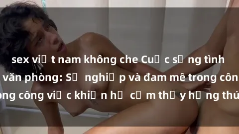 sex việt nam không che Cuộc sống tình dục của nhân viên văn phòng: Sự nghiệp và đam mê trong công việc khiến họ cảm thấy hứng thú với tình dục?