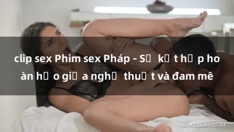 clip sex Phim sex Pháp - Sự kết hợp hoàn hảo giữa nghệ thuật và đam mê