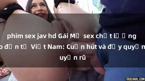 phim sex jav hd Gái Mỹ sex chất lượng cao đến từ Việt Nam: Cuốn hút và đầy quyến rũ