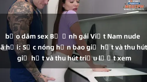 bạo dâm sex Bộ ảnh gái Việt Nam nude gây sốt mạng xã hội: Sắc nóng hơn bao giờ hết và thu hút triệu lượt xem