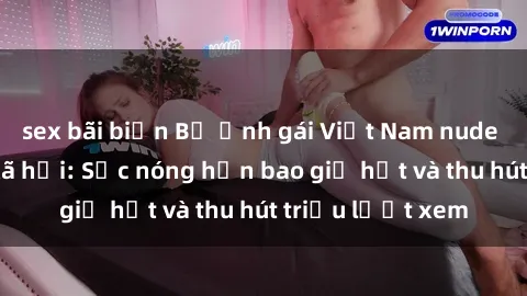 sex bãi biển Bộ ảnh gái Việt Nam nude gây sốt mạng xã hội: Sắc nóng hơn bao giờ hết và thu hút triệu lượt xem