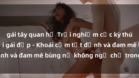 gái tây quan hệ Trải nghiệm cực kỳ thú vị khi làm tình với gái đẹp - Khoái cảm tột đỉnh và đam mê bùng nổ không ngờ chỉ trong một đêm!
