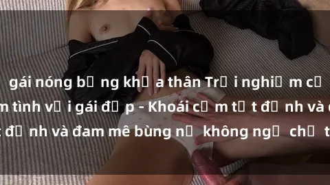 gái nóng bỏng khỏa thân Trải nghiệm cực kỳ thú vị khi làm tình với gái đẹp - Khoái cảm tột đỉnh và đam mê bùng nổ không ngờ chỉ trong một đêm!