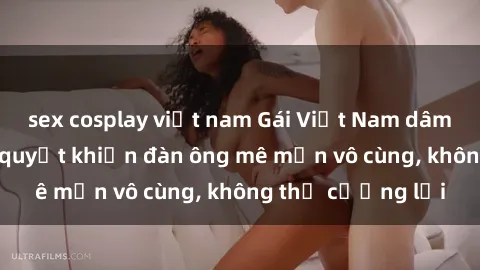 sex cosplay việt nam Gái Việt Nam dâm đãng: Những bí quyết khiến đàn ông mê mẩn vô cùng, không thể cưỡng lại