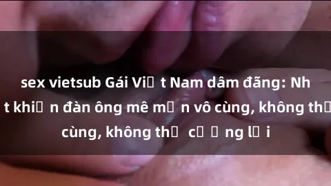 sex vietsub Gái Việt Nam dâm đãng: Những bí quyết khiến đàn ông mê mẩn vô cùng, không thể cưỡng lại