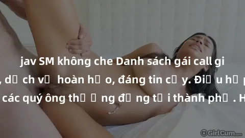 jav SM không che Danh sách gái call girl vip chất lượng, dịch vụ hoàn hảo, đáng tin cậy. Điều hấp dẫn cho các quý ông thượng đẳng tại thành phố. Hãy nhấc máy và đặt lịch ngay!