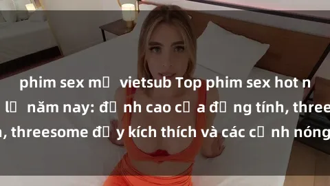 phim sex mỹ vietsub Top phim sex hot nhất không thể bỏ lỡ năm nay: đỉnh cao của đồng tính, threesome đầy kích thích và các cảnh nóng đang gây sốt!
