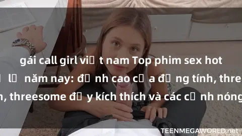 gái call girl việt nam Top phim sex hot nhất không thể bỏ lỡ năm nay: đỉnh cao của đồng tính, threesome đầy kích thích và các cảnh nóng đang gây sốt!