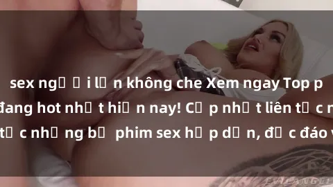 sex người lớn không che Xem ngay Top phim sex mới nhất đang hot nhất hiện nay! Cập nhật liên tục những bộ phim sex hấp dẫn, độc đáo và đầy kích thích.