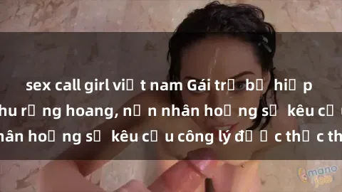 sex call girl việt nam Gái trẻ bị hiếp dâm bạo lực trong khu rừng hoang, nạn nhân hoảng sợ kêu cầu công lý được thực thi