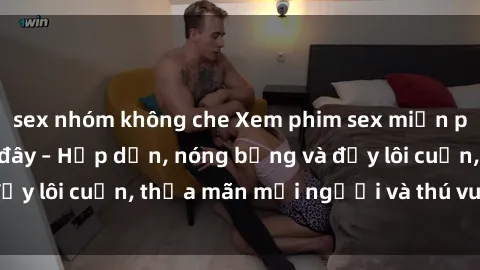 sex nhóm không che Xem phim sex miễn phí online ngay tại đây – Hấp dẫn, nóng bỏng và đầy lôi cuốn, thỏa mãn mọi người và thú vui của bạn!