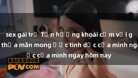 sex gái trẻ Tận hưởng khoái cảm với gái xinh sex, thỏa mãn mong ước tình dục của mình ngay hôm nay