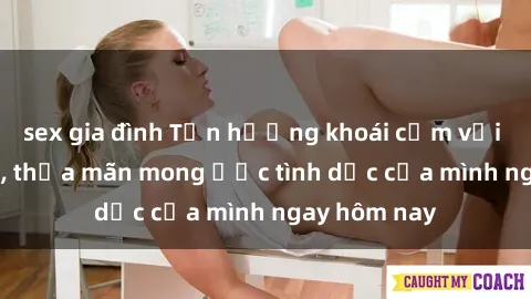sex gia đình Tận hưởng khoái cảm với gái xinh sex, thỏa mãn mong ước tình dục của mình ngay hôm nay