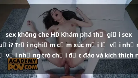 sex không che HD Khám phá thế giới sex trực tuyến: Hơn tuổi? Trải nghiệm cảm xúc mới lạ với những trò chơi độc đáo và kích thích người lớn