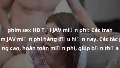 phim sex HD Tải JAV miễn phí: Các trang web cung cấp phim JAV miễn phí hàng đầu hiện nay. Các tác phẩm chất lượng cao, hoàn toàn miễn phí, giúp bạn thỏa mãn niềm đam mê mà không tốn kém.
