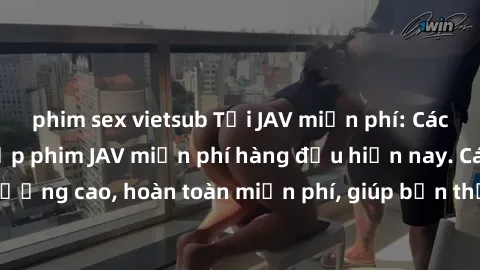 phim sex vietsub Tải JAV miễn phí: Các trang web cung cấp phim JAV miễn phí hàng đầu hiện nay. Các tác phẩm chất lượng cao, hoàn toàn miễn phí, giúp bạn thỏa mãn niềm đam mê mà không tốn kém.