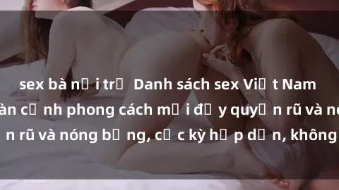 sex bà nội trợ Danh sách sex Việt Nam không che - Ảnh toàn cảnh phong cách mới đầy quyến rũ và nóng bỏng, cực kỳ hấp dẫn, không thể bỏ qua!