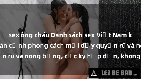 sex ông cháu Danh sách sex Việt Nam không che - Ảnh toàn cảnh phong cách mới đầy quyến rũ và nóng bỏng, cực kỳ hấp dẫn, không thể bỏ qua!