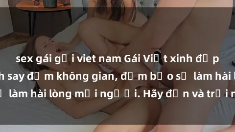 sex gái gọi viet nam Gái Việt xinh đẹp, nồng nàn làm tình say đắm không gian, đảm bảo sẽ làm hài lòng mọi người. Hãy đến và trải nghiệm ngay!