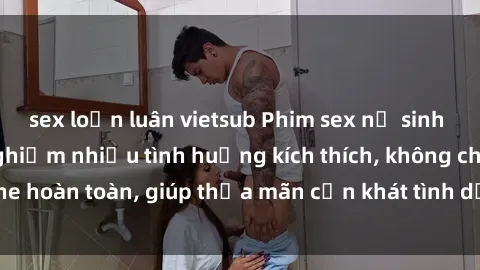 sex loạn luân vietsub Phim sex nữ sinh mới nhất: Trải nghiệm nhiều tình huống kích thích, không che hoàn toàn, giúp thỏa mãn cơn khát tình dục của các bạn trẻ