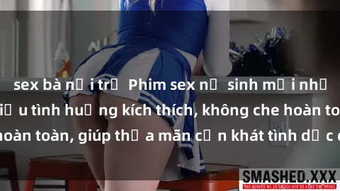 sex bà nội trợ Phim sex nữ sinh mới nhất: Trải nghiệm nhiều tình huống kích thích, không che hoàn toàn, giúp thỏa mãn cơn khát tình dục của các bạn trẻ