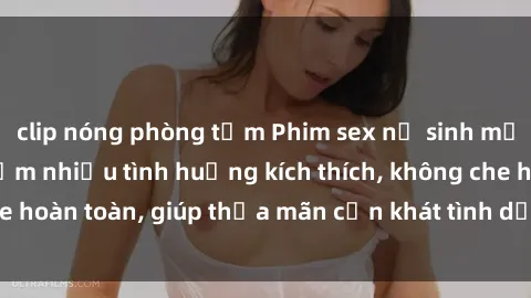 clip nóng phòng tắm Phim sex nữ sinh mới nhất: Trải nghiệm nhiều tình huống kích thích, không che hoàn toàn, giúp thỏa mãn cơn khát tình dục của các bạn trẻ