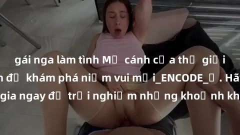 gái nga làm tình Mở cánh cửa thế giới sex MILF Việt Nam để khám phá niềm vui mới_ENCODE_. Hãy tham gia ngay để trải nghiệm những khoảnh khắc đầy kích thích và đam mê.