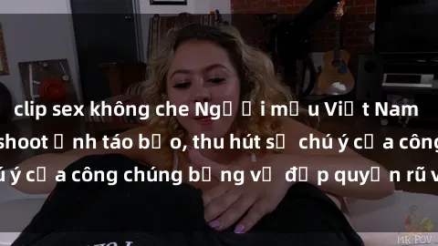clip sex không che Người mẫu Việt Nam gây sốt với loạt shoot ảnh táo bạo, thu hút sự chú ý của công chúng bằng vẻ đẹp quyến rũ và gợi cảm.