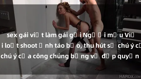 sex gái việt làm gái gọi Người mẫu Việt Nam gây sốt với loạt shoot ảnh táo bạo, thu hút sự chú ý của công chúng bằng vẻ đẹp quyến rũ và gợi cảm.