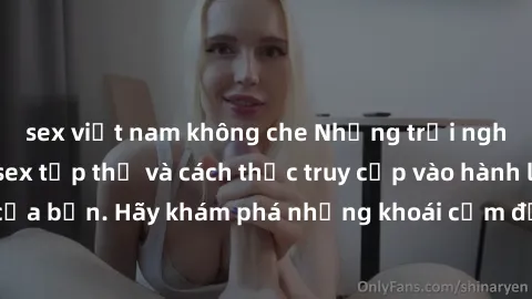 sex việt nam không che Những trải nghiệm mới lạ với sex tập thể và cách thức truy cập vào hành lang đam mê của bạn. Hãy khám phá những khoái cảm đầy kích thích với tập thể hấp dẫn!