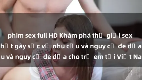phim sex full HD Khám phá thế giới sex loli Việt Nam: Sự thật gây sốc về nhu cầu và nguy cơ đe dọa cho trẻ em tại Việt Nam
