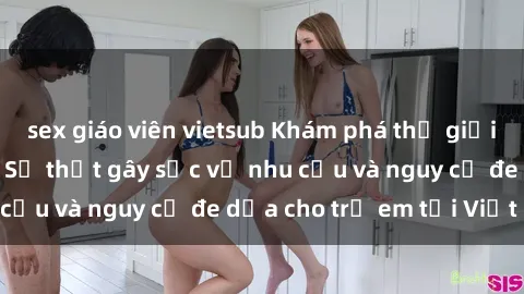 sex giáo viên vietsub Khám phá thế giới sex loli Việt Nam: Sự thật gây sốc về nhu cầu và nguy cơ đe dọa cho trẻ em tại Việt Nam