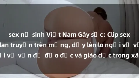 sex nữ sinh Việt Nam Gây sốc: Clip sex mẹ con Việt Nam lan truyền trên mạng, dấy lên lo ngại về vấn đề đạo đức và giáo dục trong xã hội hiện nay.