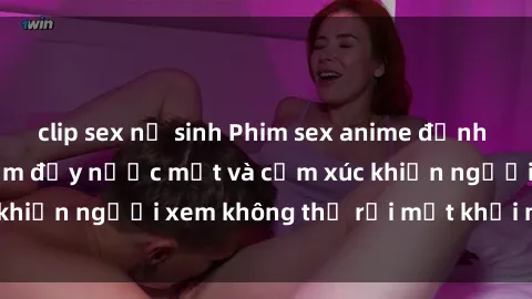 clip sex nữ sinh Phim sex anime đỉnh cao: Những tác phẩm đầy nước mắt và cảm xúc khiến người xem không thể rời mắt khỏi màn hình